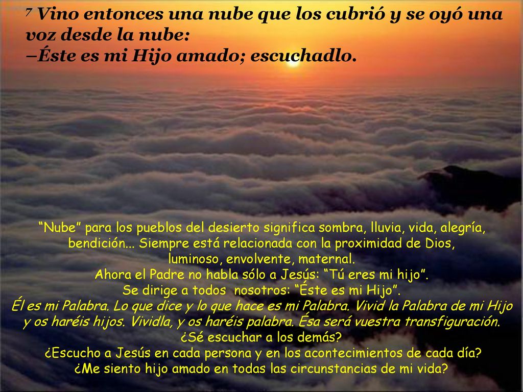 7 Vino entonces una nube que los cubrió y se oyó una voz desde la nube: –Éste es mi Hijo amado; escuchadlo.