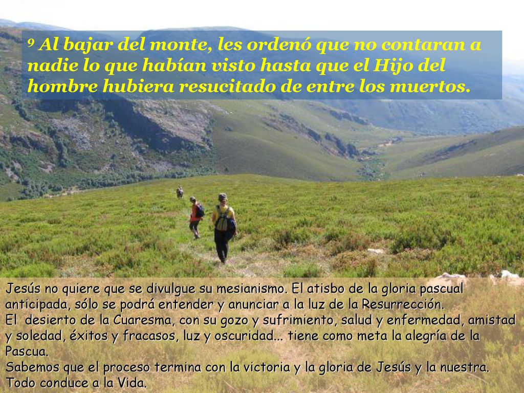 9 Al bajar del monte, les ordenó que no contaran a nadie lo que habían visto hasta que el Hijo del hombre hubiera resucitado de entre los muertos.