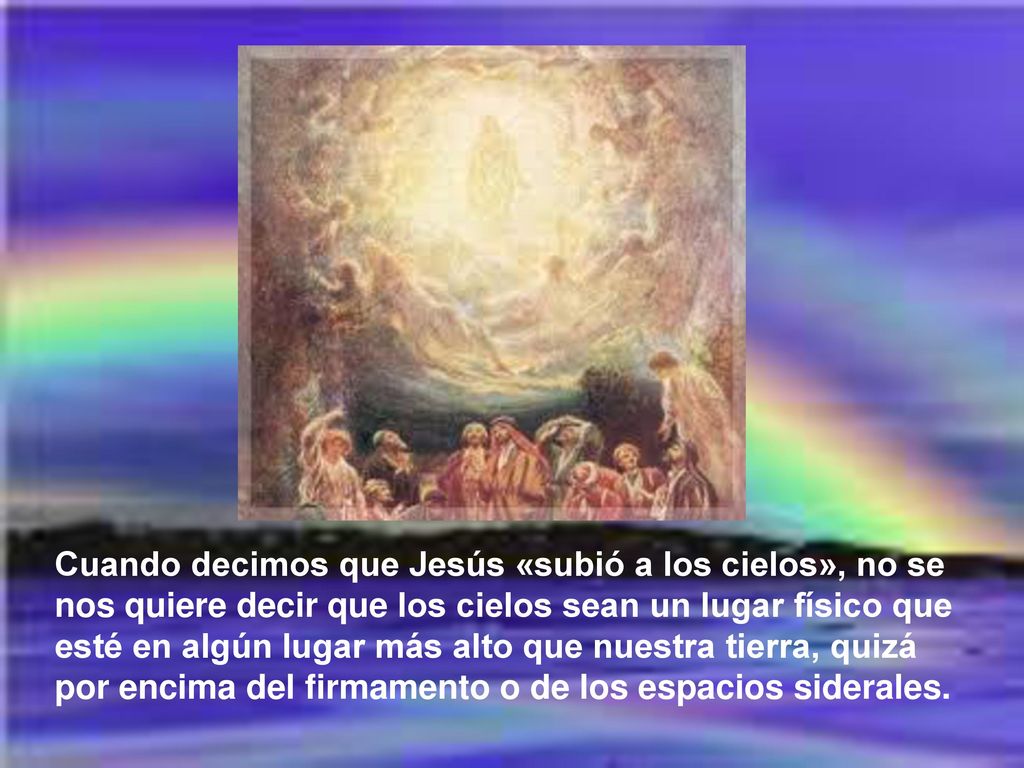 Cuando decimos que Jesús «subió a los cielos», no se nos quiere decir que los cielos sean un lugar físico que esté en algún lugar más alto que nuestra tierra, quizá por encima del firmamento o de los espacios siderales.