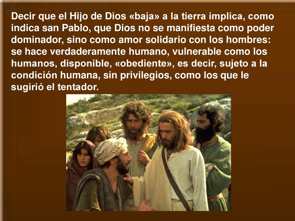 Decir que el Hijo de Dios «baja» a la tierra implica, como indica san Pablo, que Dios no se manifiesta como poder dominador, sino como amor solidario con los hombres: se hace verdaderamente humano, vulnerable como los humanos, disponible, «obediente», es decir, sujeto a la condición humana, sin privilegios, como los que le sugirió el tentador.
