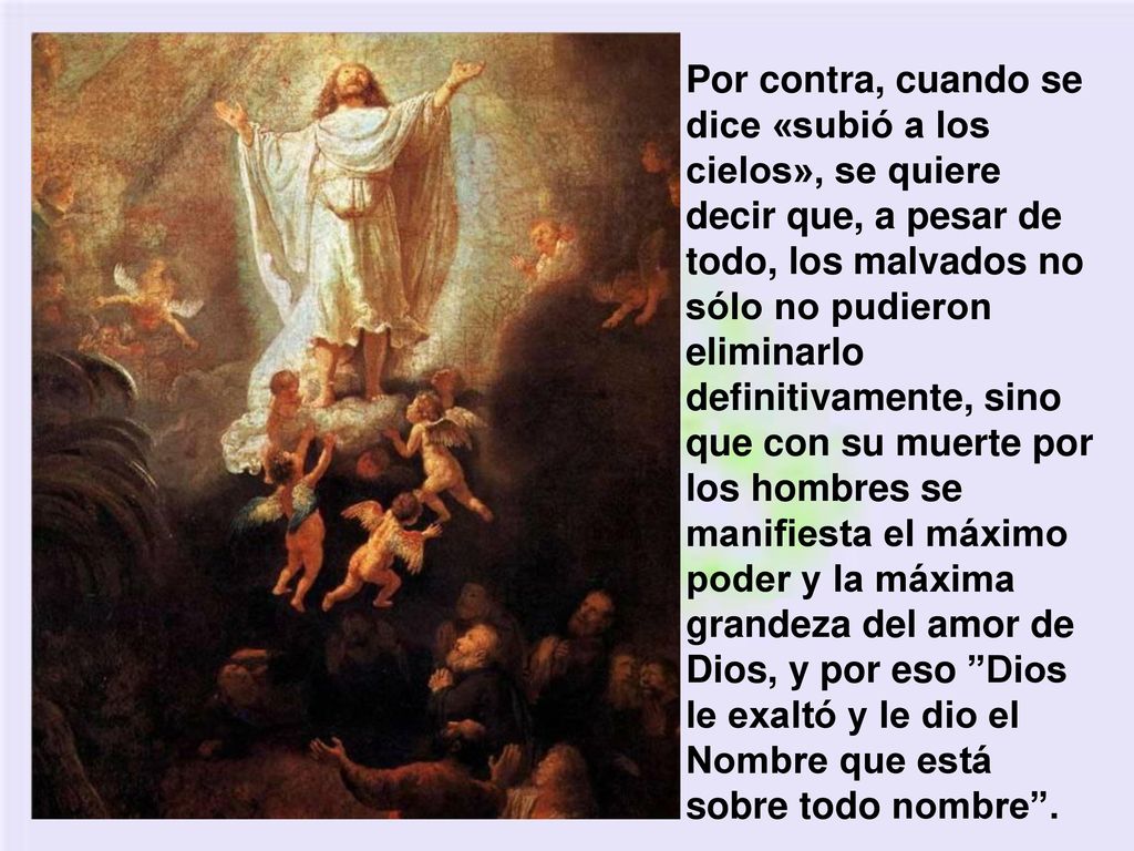 Por contra, cuando se dice «subió a los cielos», se quiere decir que, a pesar de todo, los malvados no sólo no pudieron eliminarlo definitivamente, sino que con su muerte por los hombres se manifiesta el máximo poder y la máxima grandeza del amor de Dios, y por eso Dios le exaltó y le dio el Nombre que está sobre todo nombre .