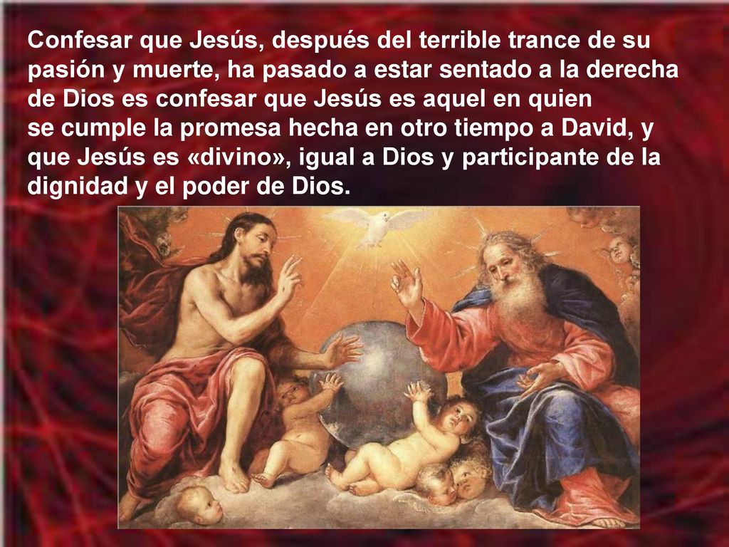 Confesar que Jesús, después del terrible trance de su pasión y muerte, ha pasado a estar sentado a la derecha de Dios es confesar que Jesús es aquel en quien se cumple la promesa hecha en otro tiempo a David, y que Jesús es «divino», igual a Dios y participante de la dignidad y el poder de Dios.