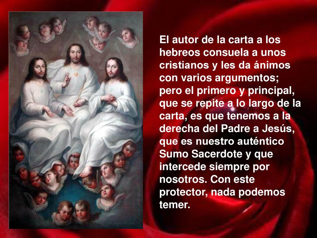 El autor de la carta a los hebreos consuela a unos cristianos y les da ánimos con varios argumentos; pero el primero y principal, que se repite a lo largo de la carta, es que tenemos a la derecha del Padre a Jesús, que es nuestro auténtico Sumo Sacerdote y que intercede siempre por nosotros. Con este protector, nada podemos temer.