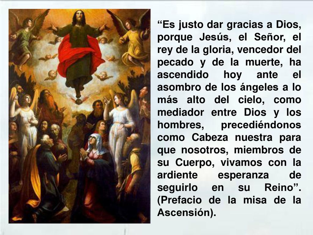 Es justo dar gracias a Dios, porque Jesús, el Señor, el rey de la gloria, vencedor del pecado y de la muerte, ha ascendido hoy ante el asombro de los ángeles a lo más alto del cielo, como mediador entre Dios y los hombres, precediéndonos como Cabeza nuestra para que nosotros, miembros de su Cuerpo, vivamos con la ardiente esperanza de seguirlo en su Reino .