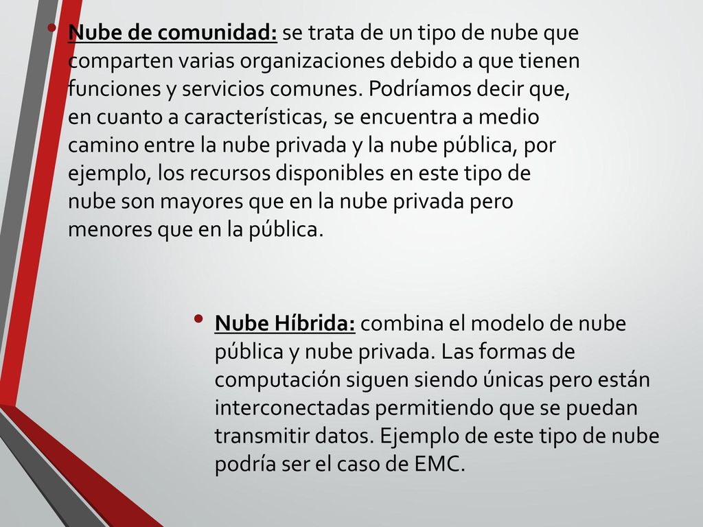 Nube de comunidad: se trata de un tipo de nube que comparten varias organizaciones debido a que tienen funciones y servicios comunes. Podríamos decir que, en cuanto a características, se encuentra a medio camino entre la nube privada y la nube pública, por ejemplo, los recursos disponibles en este tipo de nube son mayores que en la nube privada pero menores que en la pública.