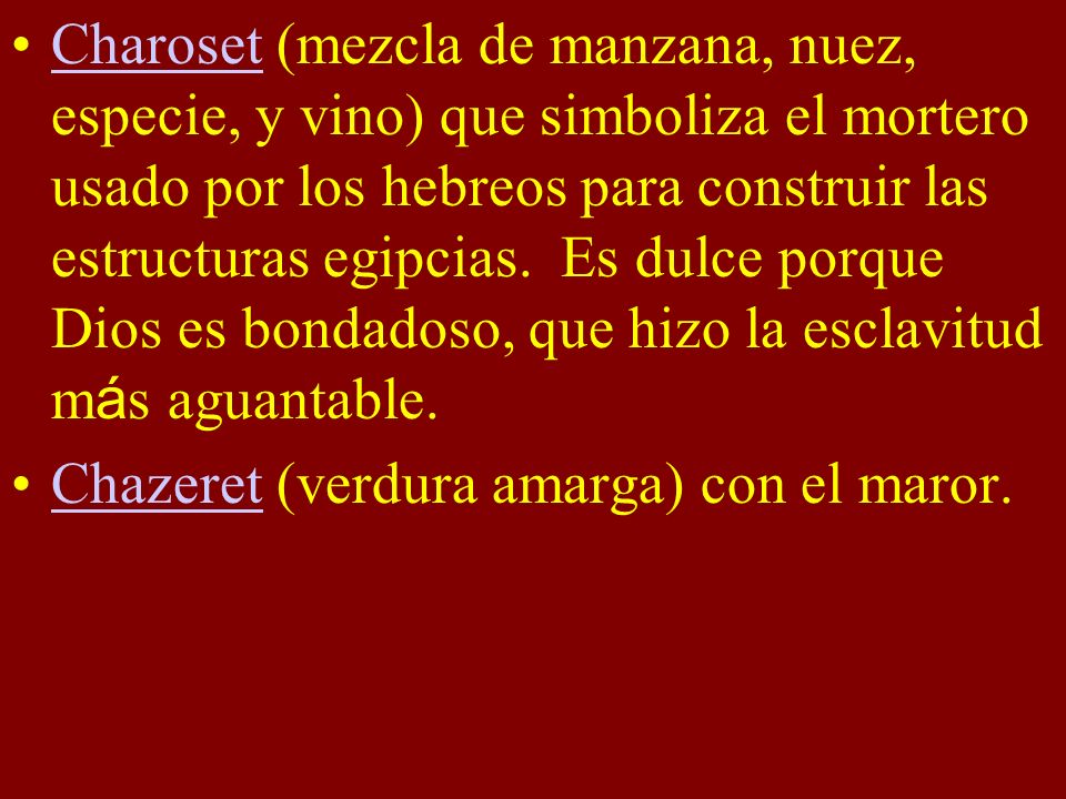 Charoset (mezcla de manzana, nuez, especie, y vino) que simboliza el mortero usado por los hebreos para construir las estructuras egipcias. Es dulce porque Dios es bondadoso, que hizo la esclavitud más aguantable.