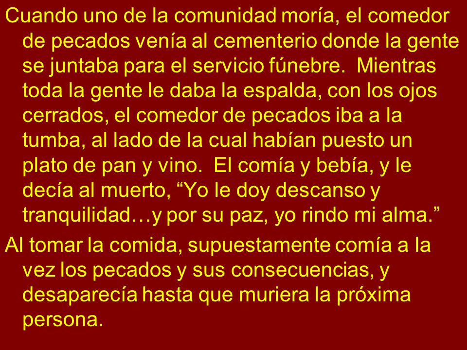 Cuando uno de la comunidad moría, el comedor de pecados venía al cementerio donde la gente se juntaba para el servicio fúnebre. Mientras toda la gente le daba la espalda, con los ojos cerrados, el comedor de pecados iba a la tumba, al lado de la cual habían puesto un plato de pan y vino. El comía y bebía, y le decía al muerto, Yo le doy descanso y tranquilidad…y por su paz, yo rindo mi alma.