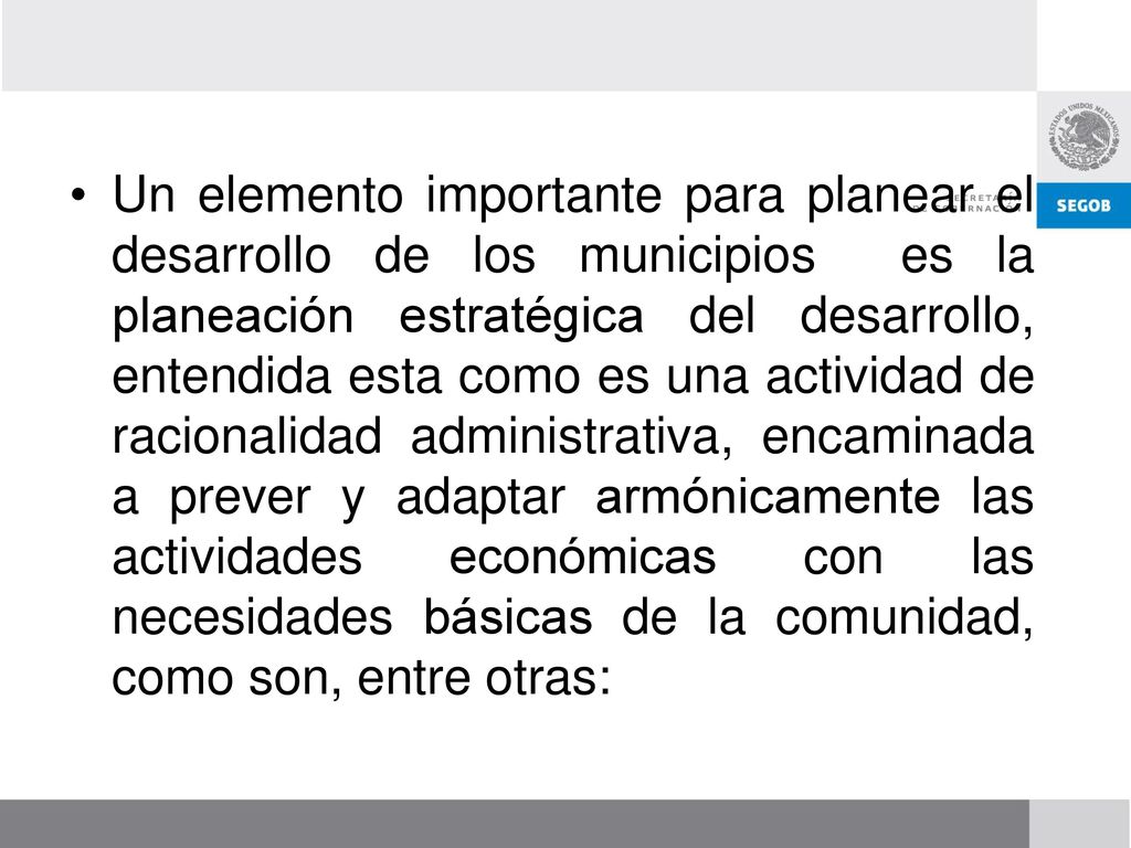 Un elemento importante para planear el desarrollo de los municipios es la planeación estratégica del desarrollo, entendida esta como es una actividad de racionalidad administrativa, encaminada a prever y adaptar armónicamente las actividades económicas con las necesidades básicas de la comunidad, como son, entre otras: