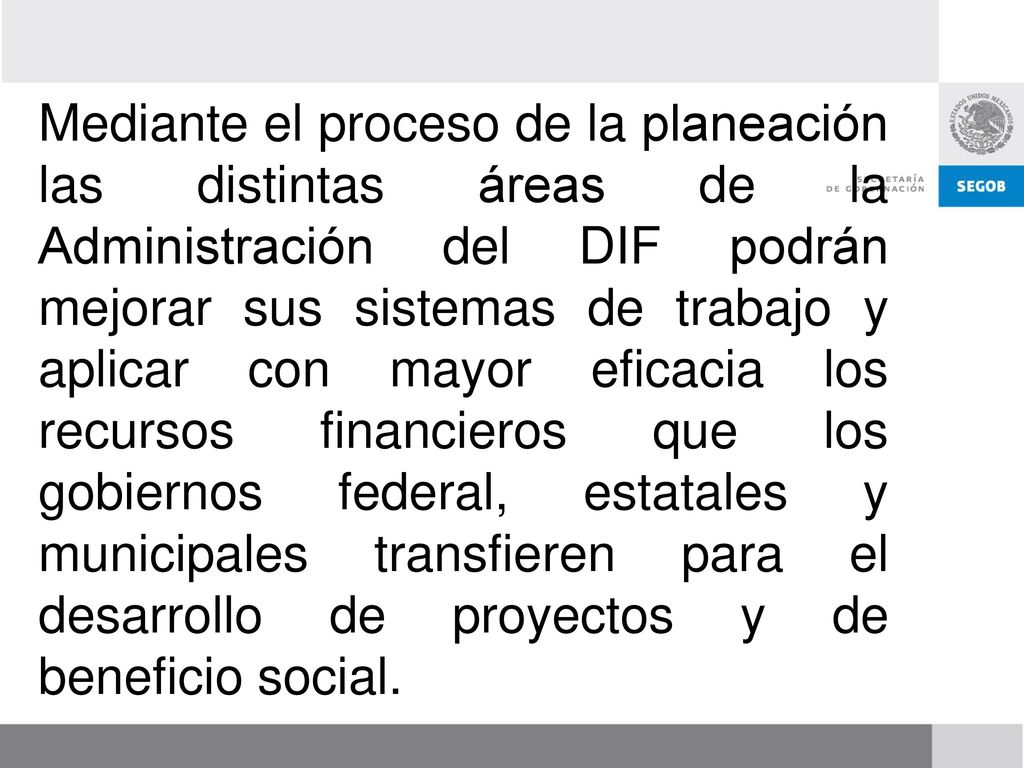 Mediante el proceso de la planeación las distintas áreas de la Administración del DIF podrán mejorar sus sistemas de trabajo y aplicar con mayor eficacia los recursos financieros que los gobiernos federal, estatales y municipales transfieren para el desarrollo de proyectos y de beneficio social.