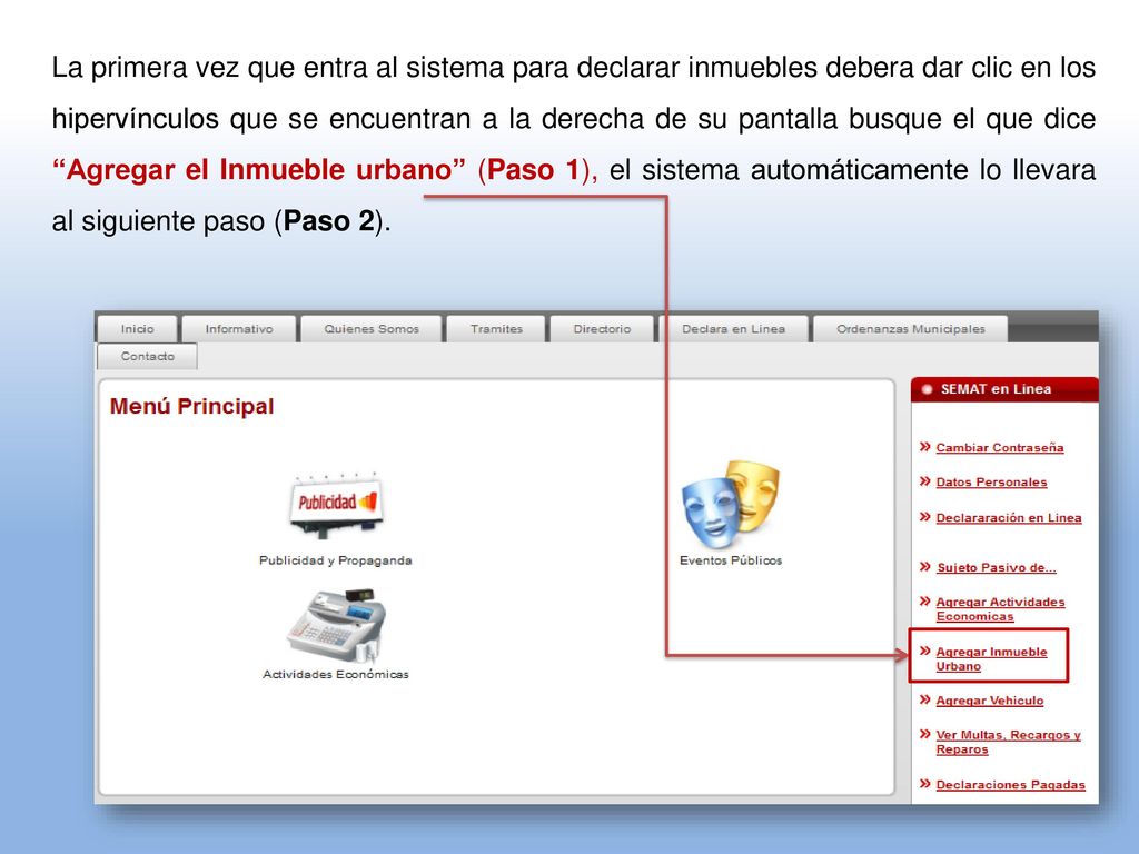 La primera vez que entra al sistema para declarar inmuebles debera dar clic en los hipervínculos que se encuentran a la derecha de su pantalla busque el que dice Agregar el Inmueble urbano (Paso 1), el sistema automáticamente lo llevara al siguiente paso (Paso 2).