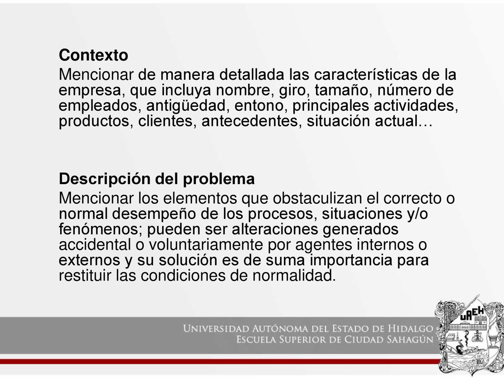 Contexto Mencionar de manera detallada las características de la empresa, que incluya nombre, giro, tamaño, número de empleados, antigüedad, entono, principales actividades, productos, clientes, antecedentes, situación actual… Descripción del problema Mencionar los elementos que obstaculizan el correcto o normal desempeño de los procesos, situaciones y/o fenómenos; pueden ser alteraciones generados accidental o voluntariamente por agentes internos o externos y su solución es de suma importancia para restituir las condiciones de normalidad.