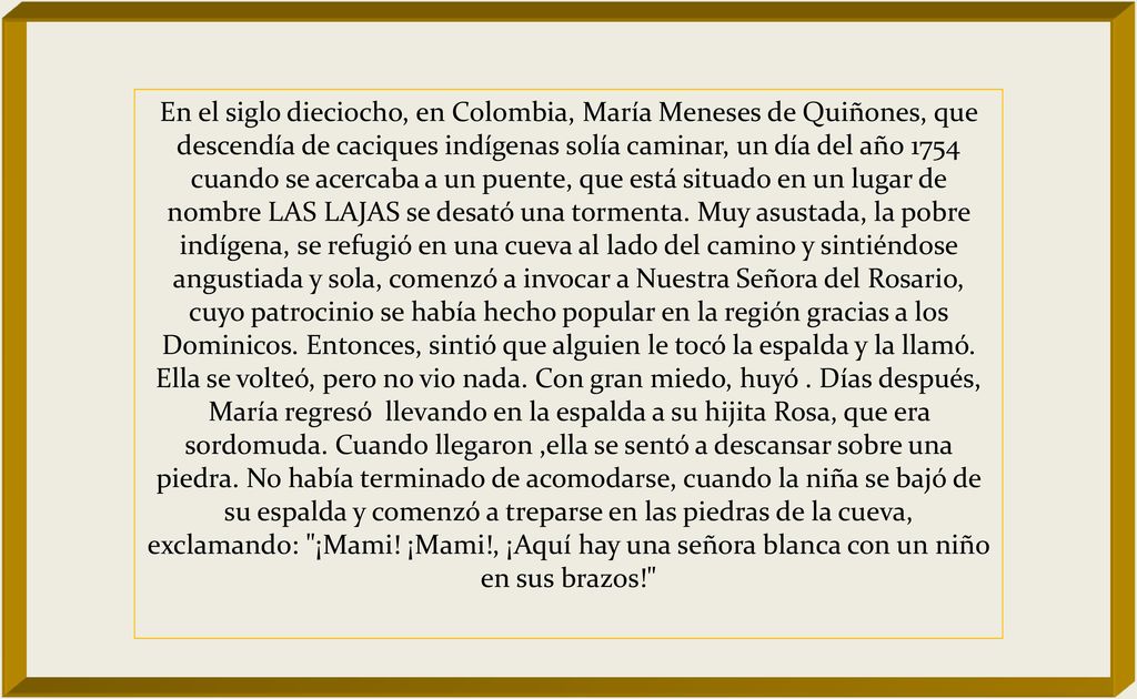 En el siglo dieciocho, en Colombia, María Meneses de Quiñones, que descendía de caciques indígenas solía caminar, un día del año 1754 cuando se acercaba a un puente, que está situado en un lugar de nombre LAS LAJAS se desató una tormenta.