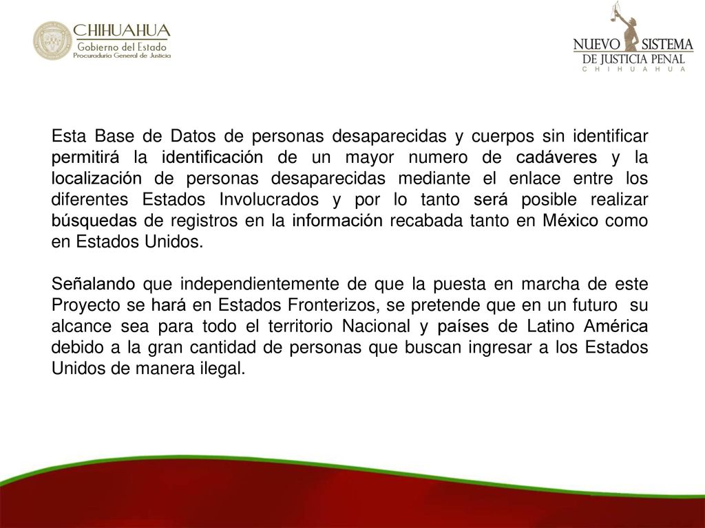 Esta Base de Datos de personas desaparecidas y cuerpos sin identificar permitirá la identificación de un mayor numero de cadáveres y la localización de personas desaparecidas mediante el enlace entre los diferentes Estados Involucrados y por lo tanto será posible realizar búsquedas de registros en la información recabada tanto en México como en Estados Unidos.