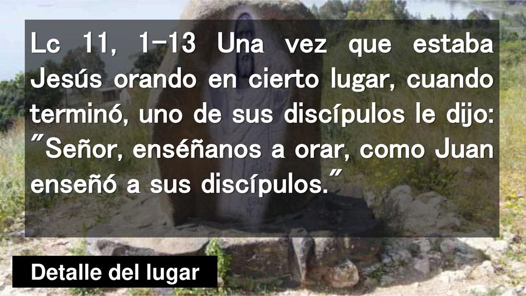 Lc 11, 1-13 Una vez que estaba Jesús orando en cierto lugar, cuando terminó, uno de sus discípulos le dijo: Señor, enséñanos a orar, como Juan enseñó a sus discípulos.