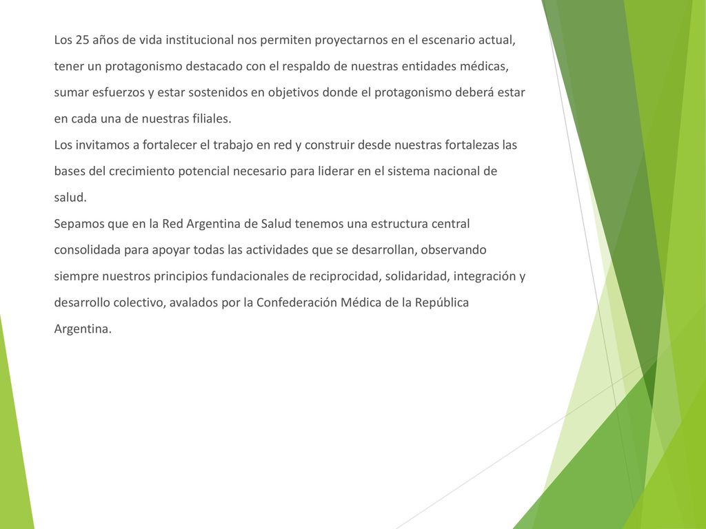 Los 25 años de vida institucional nos permiten proyectarnos en el escenario actual, tener un protagonismo destacado con el respaldo de nuestras entidades médicas, sumar esfuerzos y estar sostenidos en objetivos donde el protagonismo deberá estar en cada una de nuestras filiales.