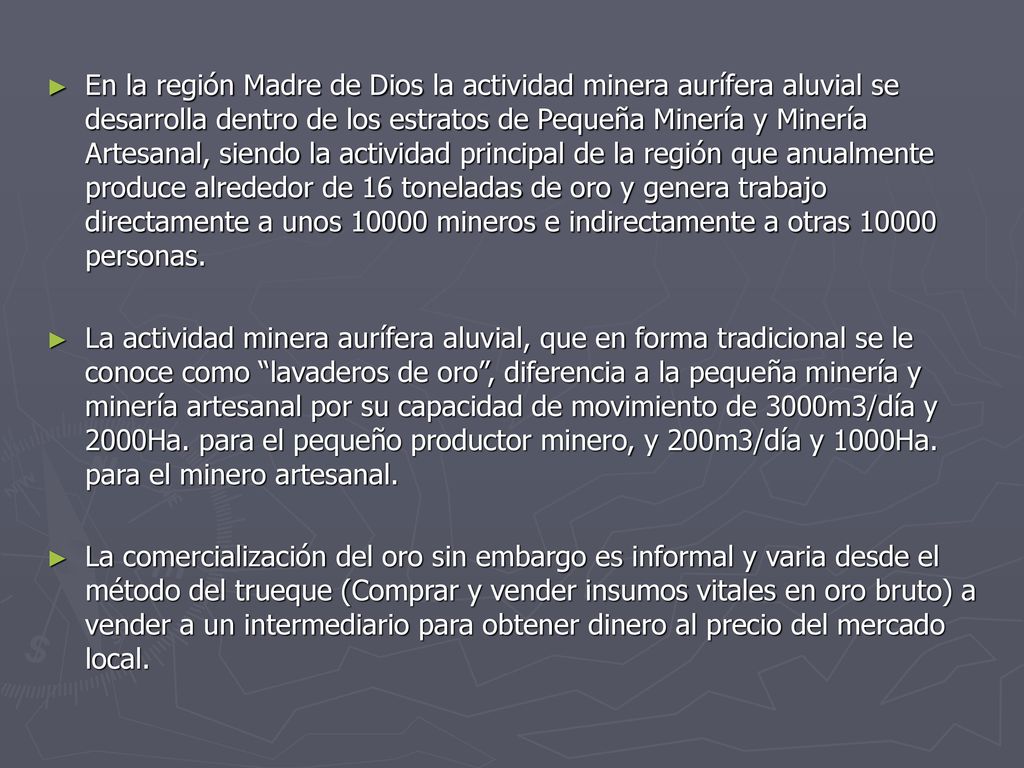 En la región Madre de Dios la actividad minera aurífera aluvial se desarrolla dentro de los estratos de Pequeña Minería y Minería Artesanal, siendo la actividad principal de la región que anualmente produce alrededor de 16 toneladas de oro y genera trabajo directamente a unos mineros e indirectamente a otras personas.