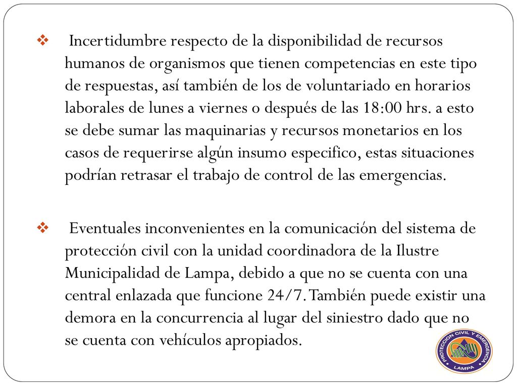 Incertidumbre respecto de la disponibilidad de recursos humanos de organismos que tienen competencias en este tipo de respuestas, así también de los de voluntariado en horarios laborales de lunes a viernes o después de las 18:00 hrs. a esto se debe sumar las maquinarias y recursos monetarios en los casos de requerirse algún insumo especifico, estas situaciones podrían retrasar el trabajo de control de las emergencias.