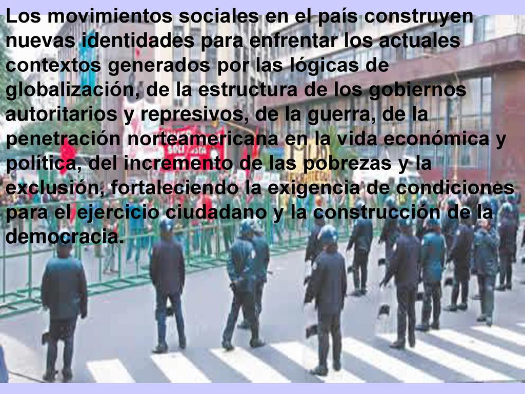 Los movimientos sociales en el país construyen nuevas identidades para enfrentar los actuales contextos generados por las lógicas de globalización, de la estructura de los gobiernos autoritarios y represivos, de la guerra, de la penetración norteamericana en la vida económica y política, del incremento de las pobrezas y la exclusión, fortaleciendo la exigencia de condiciones para el ejercicio ciudadano y la construcción de la democracia.