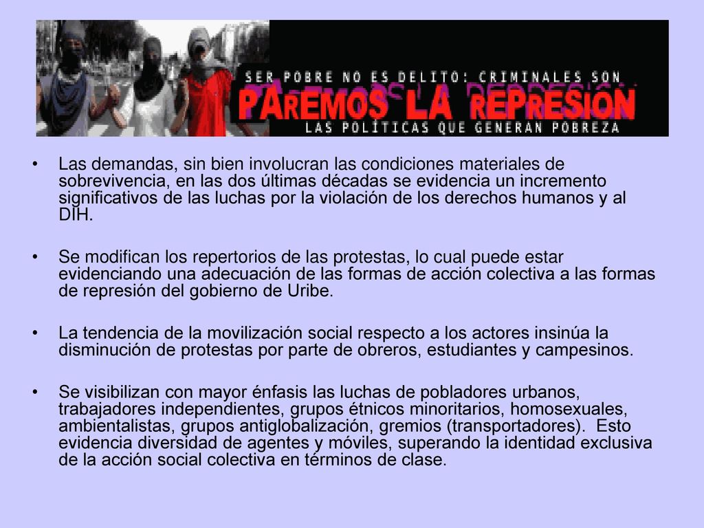 Las demandas, sin bien involucran las condiciones materiales de sobrevivencia, en las dos últimas décadas se evidencia un incremento significativos de las luchas por la violación de los derechos humanos y al DIH.