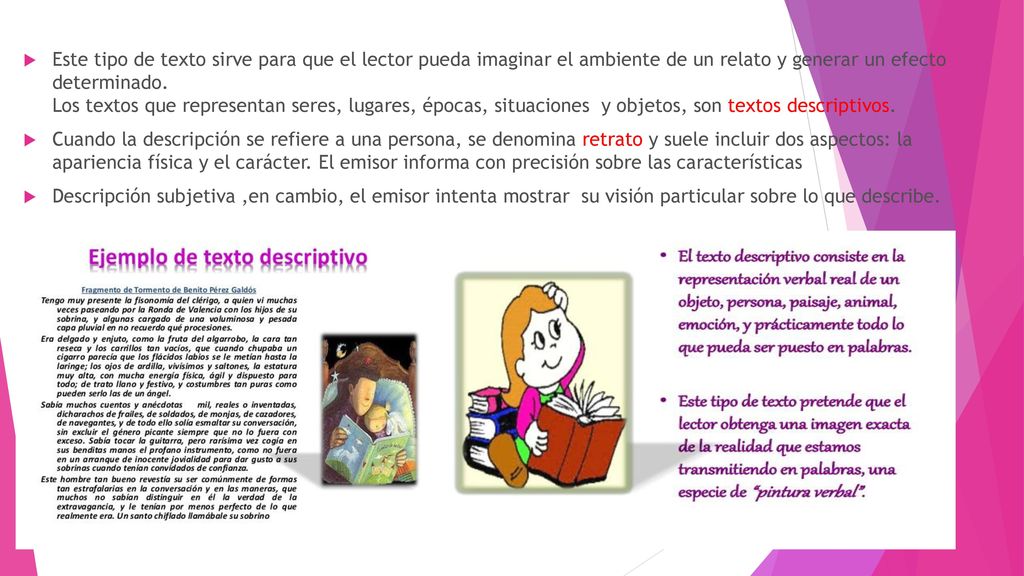 Este tipo de texto sirve para que el lector pueda imaginar el ambiente de un relato y generar un efecto determinado. Los textos que representan seres, lugares, épocas, situaciones y objetos, son textos descriptivos.