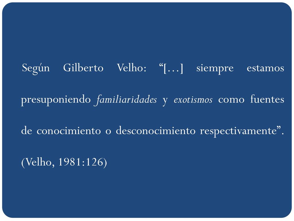 Según Gilberto Velho: […] siempre estamos presuponiendo familiaridades y exotismos como fuentes de conocimiento o desconocimiento respectivamente .
