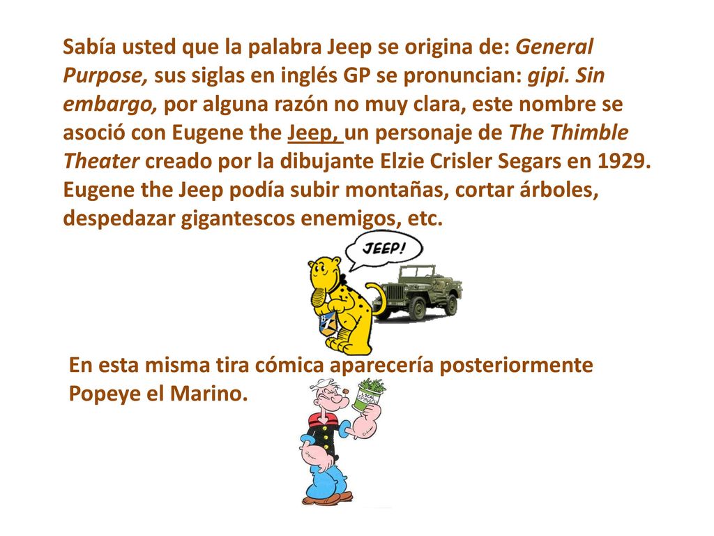 Sabía usted que la palabra Jeep se origina de: General Purpose, sus siglas en inglés GP se pronuncian: gipi. Sin embargo, por alguna razón no muy clara, este nombre se asoció con Eugene the Jeep, un personaje de The Thimble Theater creado por la dibujante Elzie Crisler Segars en Eugene the Jeep podía subir montañas, cortar árboles, despedazar gigantescos enemigos, etc.