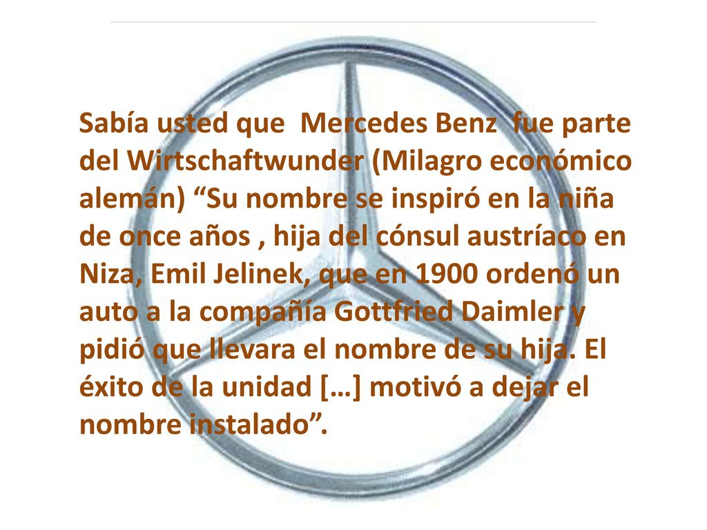 Sabía usted que Mercedes Benz fue parte del Wirtschaftwunder (Milagro económico alemán) Su nombre se inspiró en la niña de once años , hija del cónsul austríaco en Niza, Emil Jelinek, que en 1900 ordenó un auto a la compañía Gottfried Daimler y pidió que llevara el nombre de su hija.
