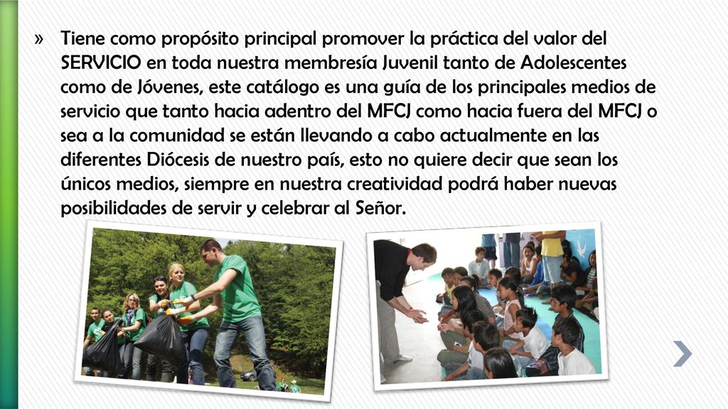 Tiene como propósito principal promover la práctica del valor del SERVICIO en toda nuestra membresía Juvenil tanto de Adolescentes como de Jóvenes, este catálogo es una guía de los principales medios de servicio que tanto hacia adentro del MFCJ como hacia fuera del MFCJ o sea a la comunidad se están llevando a cabo actualmente en las diferentes Diócesis de nuestro país, esto no quiere decir que sean los únicos medios, siempre en nuestra creatividad podrá haber nuevas posibilidades de servir y celebrar al Señor.