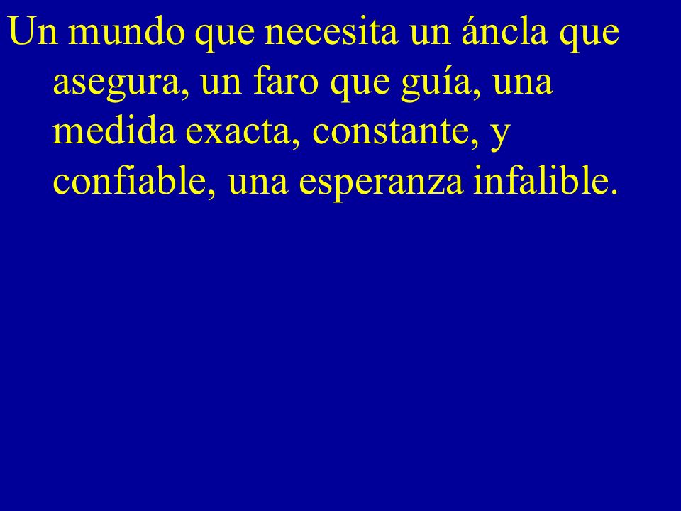 Un mundo que necesita un áncla que asegura, un faro que guía, una medida exacta, constante, y confiable, una esperanza infalible.