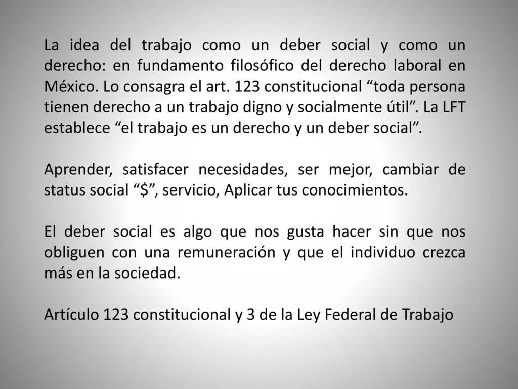 La idea del trabajo como un deber social y como un derecho: en fundamento filosófico del derecho laboral en México. Lo consagra el art. 123 constitucional toda persona tienen derecho a un trabajo digno y socialmente útil . La LFT establece el trabajo es un derecho y un deber social .