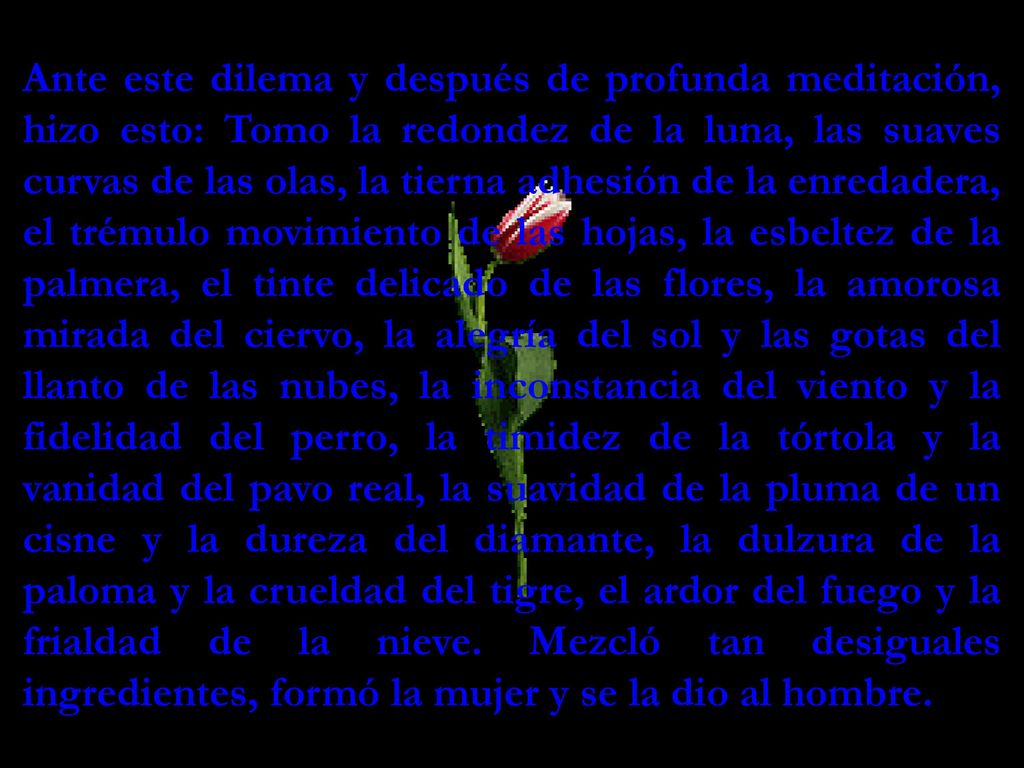 Ante este dilema y después de profunda meditación, hizo esto: Tomo la redondez de la luna, las suaves curvas de las olas, la tierna adhesión de la enredadera, el trémulo movimiento de las hojas, la esbeltez de la palmera, el tinte delicado de las flores, la amorosa mirada del ciervo, la alegría del sol y las gotas del llanto de las nubes, la inconstancia del viento y la fidelidad del perro, la timidez de la tórtola y la vanidad del pavo real, la suavidad de la pluma de un cisne y la dureza del diamante, la dulzura de la paloma y la crueldad del tigre, el ardor del fuego y la frialdad de la nieve.