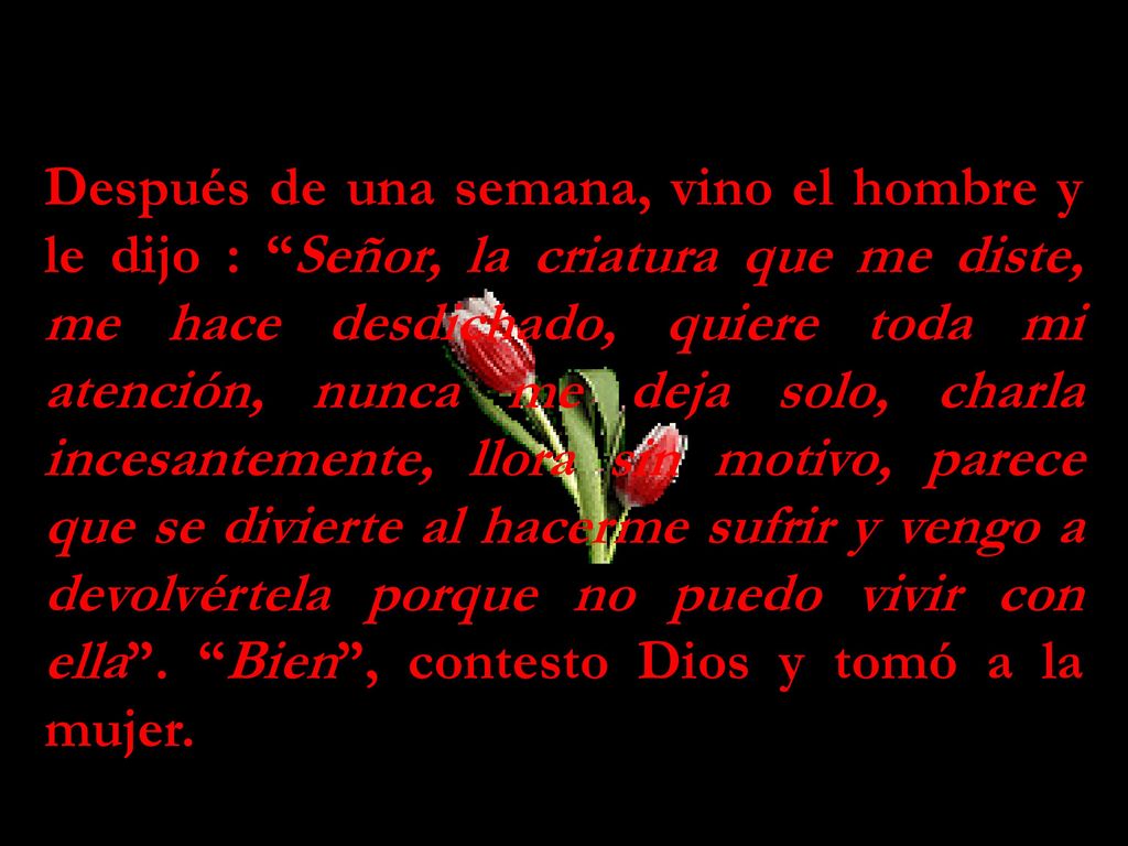 Después de una semana, vino el hombre y le dijo : Señor, la criatura que me diste, me hace desdichado, quiere toda mi atención, nunca me deja solo, charla incesantemente, llora sin motivo, parece que se divierte al hacerme sufrir y vengo a devolvértela porque no puedo vivir con ella .