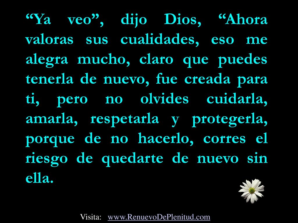 Ya veo , dijo Dios, Ahora valoras sus cualidades, eso me alegra mucho, claro que puedes tenerla de nuevo, fue creada para ti, pero no olvides cuidarla, amarla, respetarla y protegerla, porque de no hacerlo, corres el riesgo de quedarte de nuevo sin ella.
