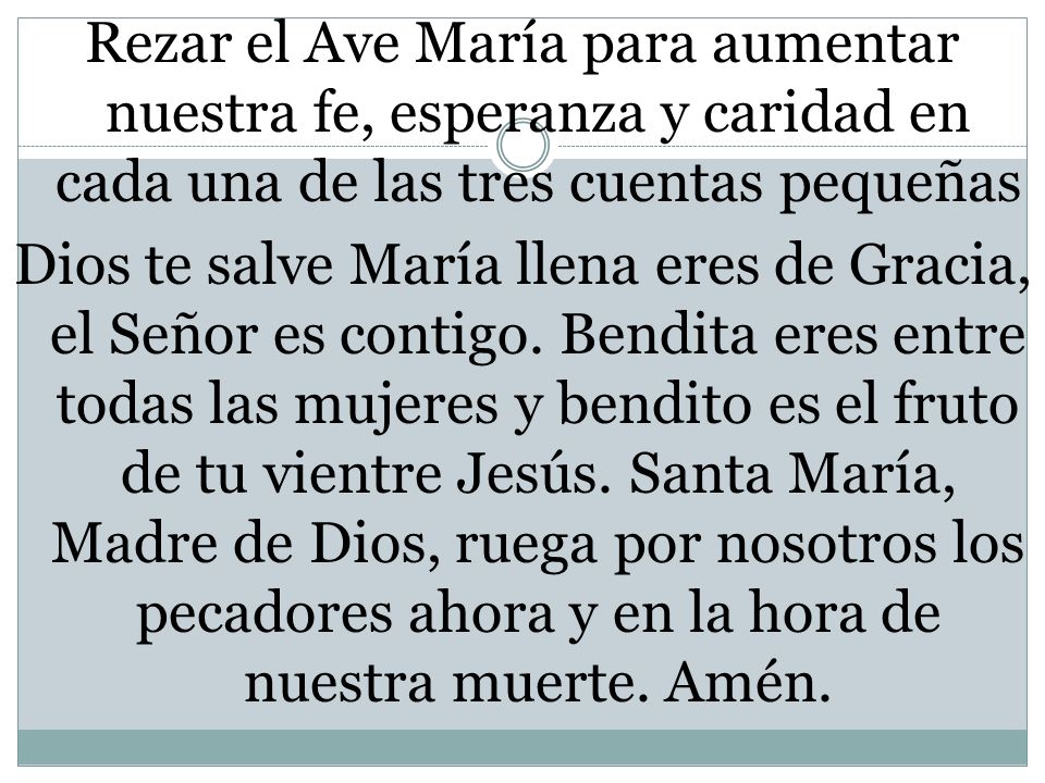 Rezar el Ave María para aumentar nuestra fe, esperanza y caridad en cada una de las tres cuentas pequeñas Dios te salve María llena eres de Gracia, el Señor es contigo.