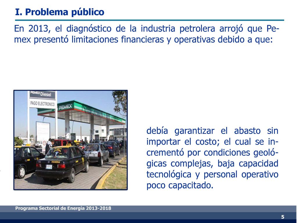 I. Problema público En 2013, el diagnóstico de la industria petrolera arrojó que Pe-mex presentó limitaciones financieras y operativas debido a que: