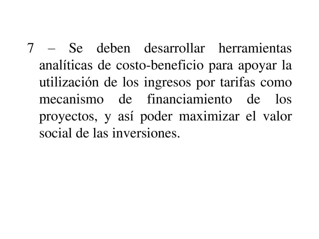 7 – Se deben desarrollar herramientas analíticas de costo-beneficio para apoyar la utilización de los ingresos por tarifas como mecanismo de financiamiento de los proyectos, y así poder maximizar el valor social de las inversiones.