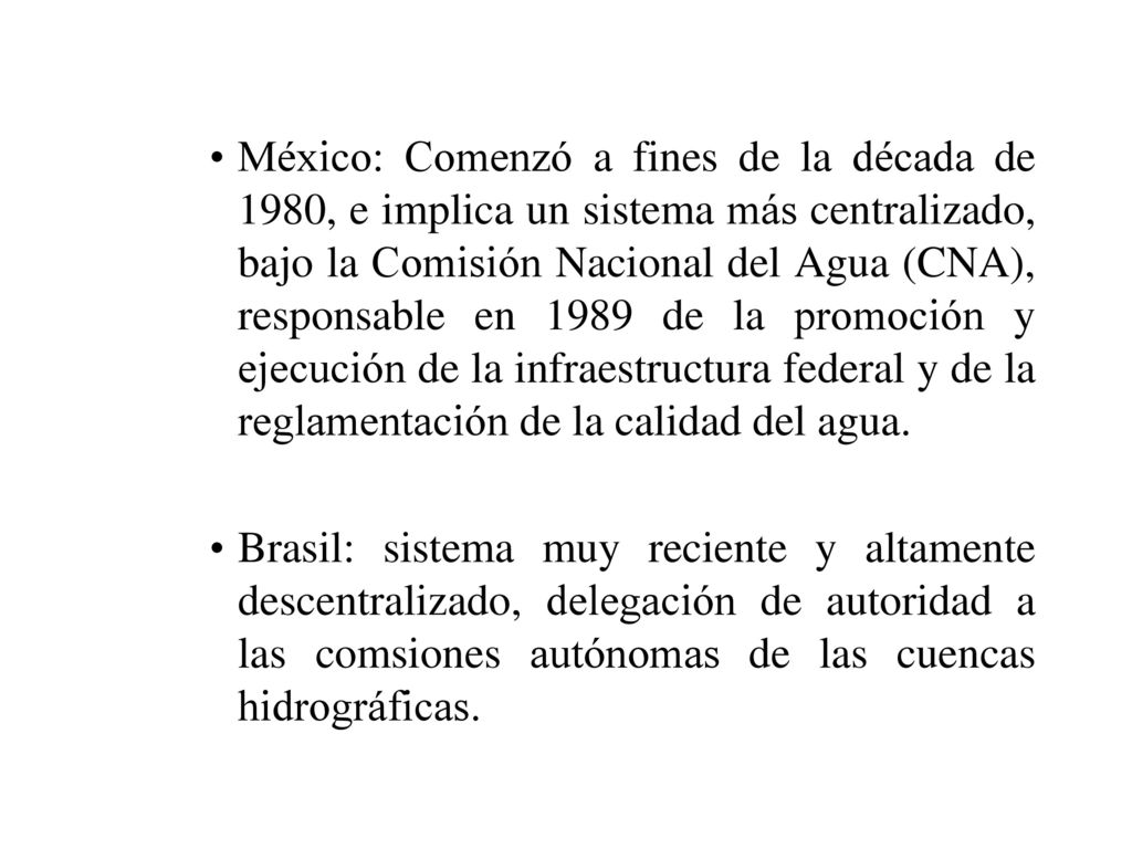 México: Comenzó a fines de la década de 1980, e implica un sistema más centralizado, bajo la Comisión Nacional del Agua (CNA), responsable en 1989 de la promoción y ejecución de la infraestructura federal y de la reglamentación de la calidad del agua.