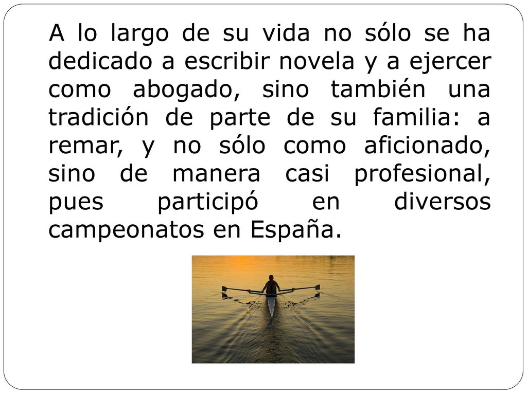 A lo largo de su vida no sólo se ha dedicado a escribir novela y a ejercer como abogado, sino también una tradición de parte de su familia: a remar, y no sólo como aficionado, sino de manera casi profesional, pues participó en diversos campeonatos en España.