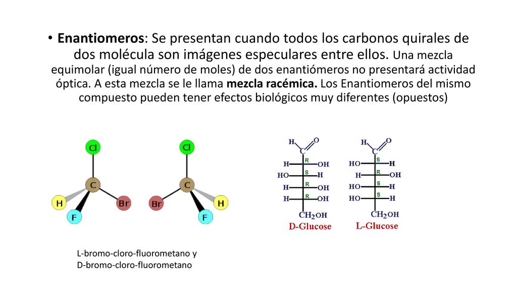 Enantiomeros: Se presentan cuando todos los carbonos quirales de dos molécula son imágenes especulares entre ellos. Una mezcla equimolar (igual número de moles) de dos enantiómeros no presentará actividad óptica. A esta mezcla se le llama mezcla racémica. Los Enantiomeros del mismo compuesto pueden tener efectos biológicos muy diferentes (opuestos)