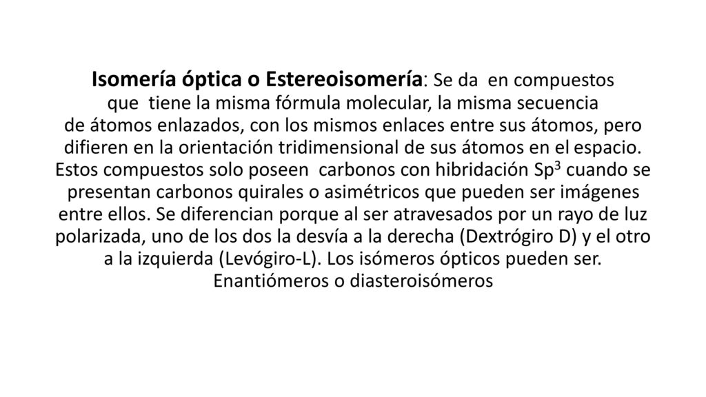 Isomería óptica o Estereoisomería: Se da en compuestos que tiene la misma fórmula molecular, la misma secuencia de átomos enlazados, con los mismos enlaces entre sus átomos, pero difieren en la orientación tridimensional de sus átomos en el espacio.