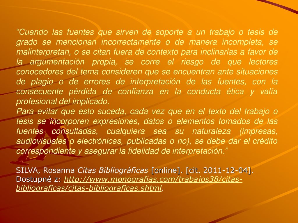Cuando las fuentes que sirven de soporte a un trabajo o tesis de grado se mencionan incorrectamente o de manera incompleta, se malinterpretan, o se citan fuera de contexto para inclinarlas a favor de la argumentación propia, se corre el riesgo de que lectores conocedores del tema consideren que se encuentran ante situaciones de plagio o de errores de interpretación de las fuentes, con la consecuente pérdida de confianza en la conducta ética y valía profesional del implicado.