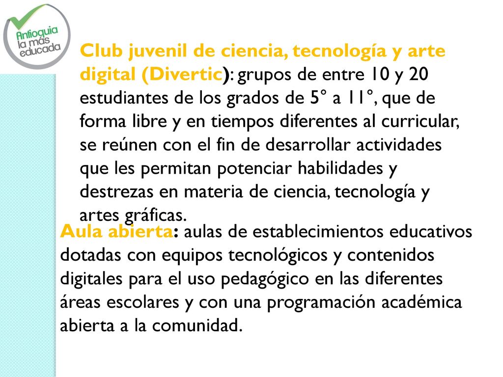 Club juvenil de ciencia, tecnología y arte digital (Divertic): grupos de entre 10 y 20 estudiantes de los grados de 5° a 11°, que de forma libre y en tiempos diferentes al curricular, se reúnen con el fin de desarrollar actividades que les permitan potenciar habilidades y destrezas en materia de ciencia, tecnología y artes gráficas.