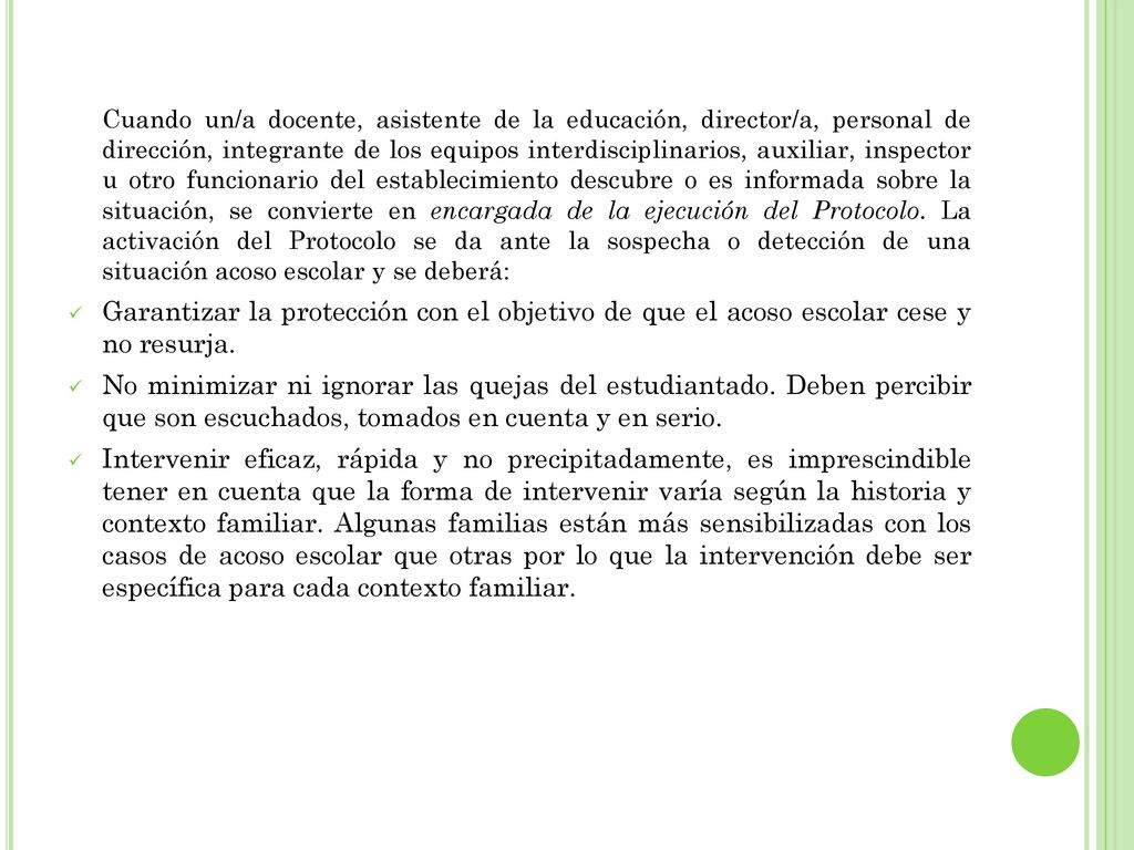 Cuando un/a docente, asistente de la educación, director/a, personal de dirección, integrante de los equipos interdisciplinarios, auxiliar, inspector u otro funcionario del establecimiento descubre o es informada sobre la situación, se convierte en encargada de la ejecución del Protocolo. La activación del Protocolo se da ante la sospecha o detección de una situación acoso escolar y se deberá: