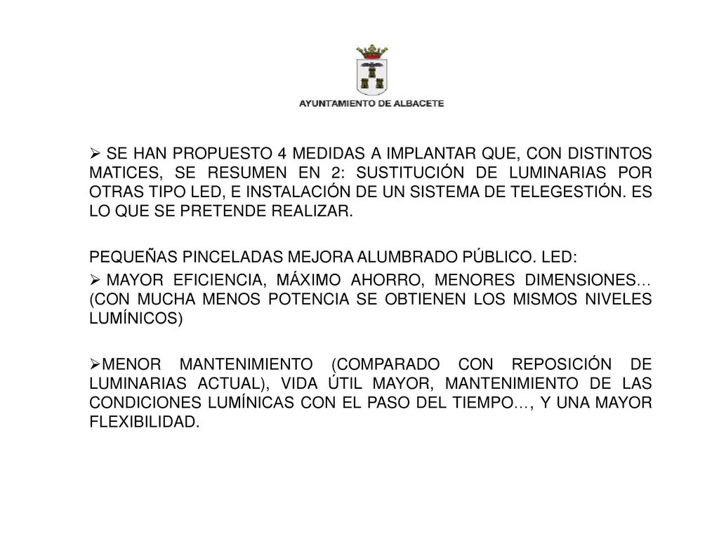 SE HAN PROPUESTO 4 MEDIDAS A IMPLANTAR QUE, CON DISTINTOS MATICES, SE RESUMEN EN 2: SUSTITUCIÓN DE LUMINARIAS POR OTRAS TIPO LED, E INSTALACIÓN DE UN SISTEMA DE TELEGESTIÓN. ES LO QUE SE PRETENDE REALIZAR.