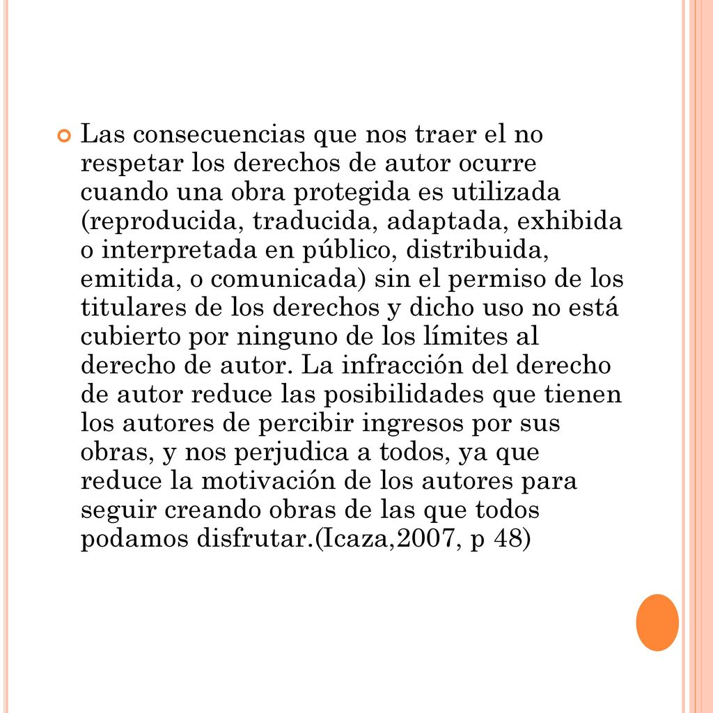 Las consecuencias que nos traer el no respetar los derechos de autor ocurre cuando una obra protegida es utilizada (reproducida, traducida, adaptada, exhibida o interpretada en público, distribuida, emitida, o comunicada) sin el permiso de los titulares de los derechos y dicho uso no está cubierto por ninguno de los límites al derecho de autor.