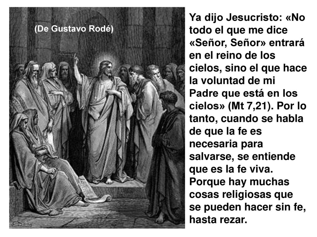 Ya dijo Jesucristo: «No todo el que me dice «Señor, Señor» entrará en el reino de los cielos, sino el que hace la voluntad de mi Padre que está en los cielos» (Mt 7,21). Por lo tanto, cuando se habla de que la fe es necesaria para salvarse, se entiende que es la fe viva. Porque hay muchas cosas religiosas que se pueden hacer sin fe, hasta rezar.