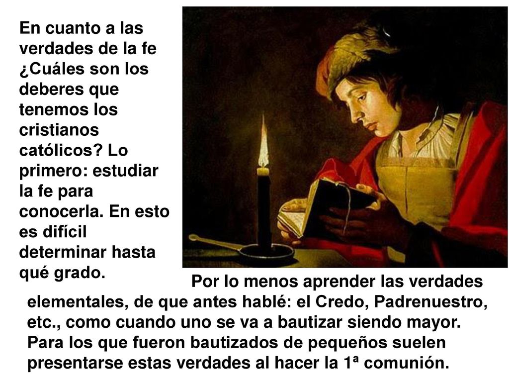 En cuanto a las verdades de la fe ¿Cuáles son los deberes que tenemos los cristianos católicos Lo primero: estudiar la fe para conocerla. En esto es difícil determinar hasta qué grado.