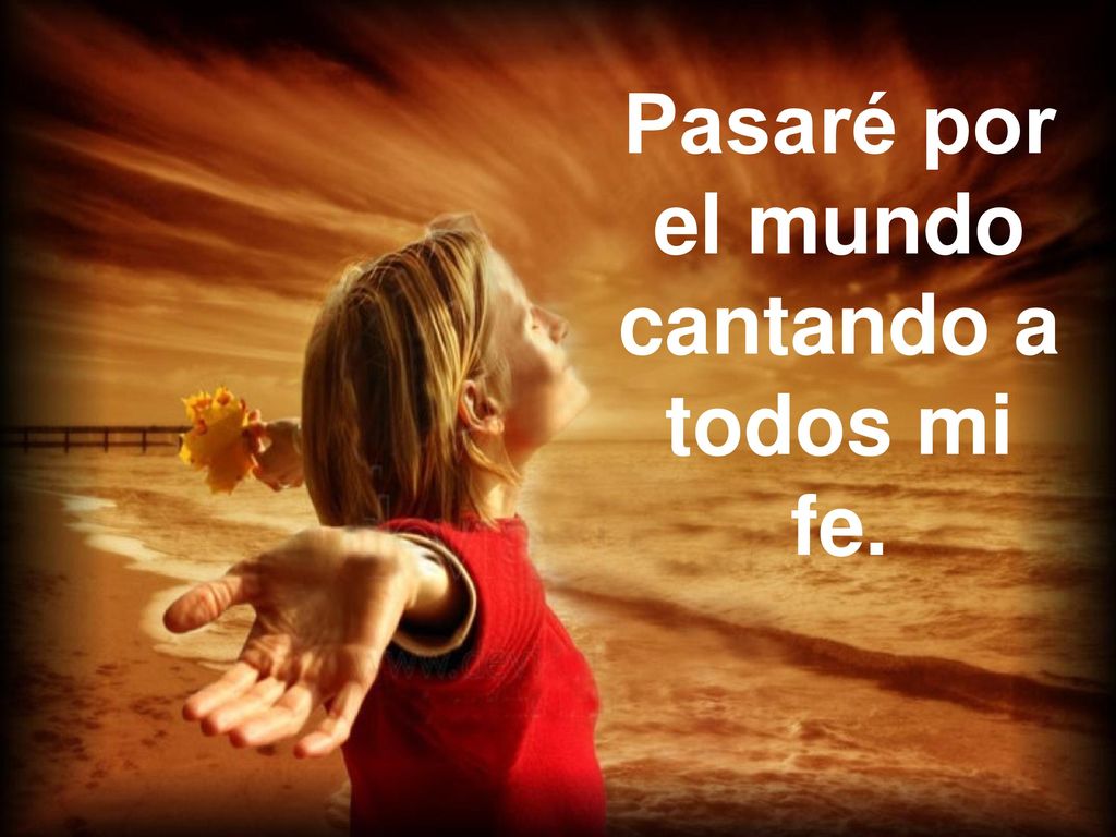 Pasaré por el mundo cantando a todos mi fe.