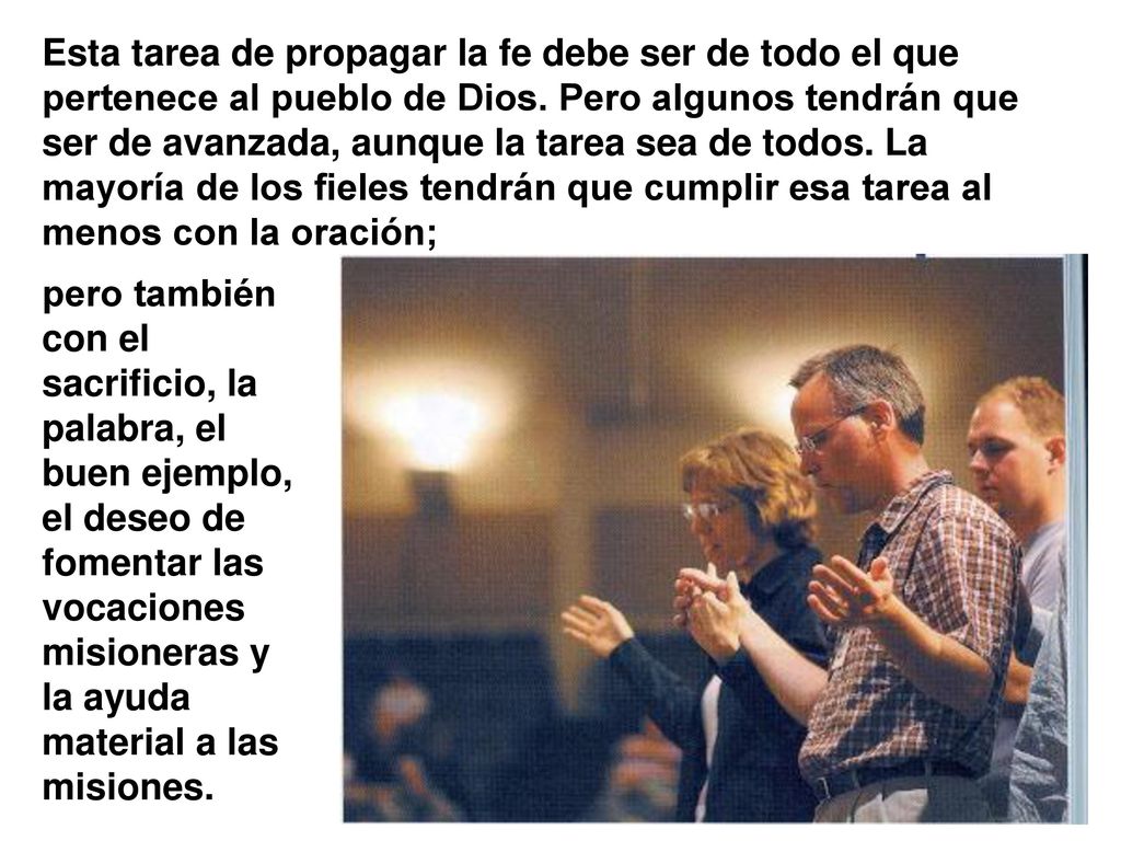 Esta tarea de propagar la fe debe ser de todo el que pertenece al pueblo de Dios. Pero algunos tendrán que ser de avanzada, aunque la tarea sea de todos. La mayoría de los fieles tendrán que cumplir esa tarea al menos con la oración;