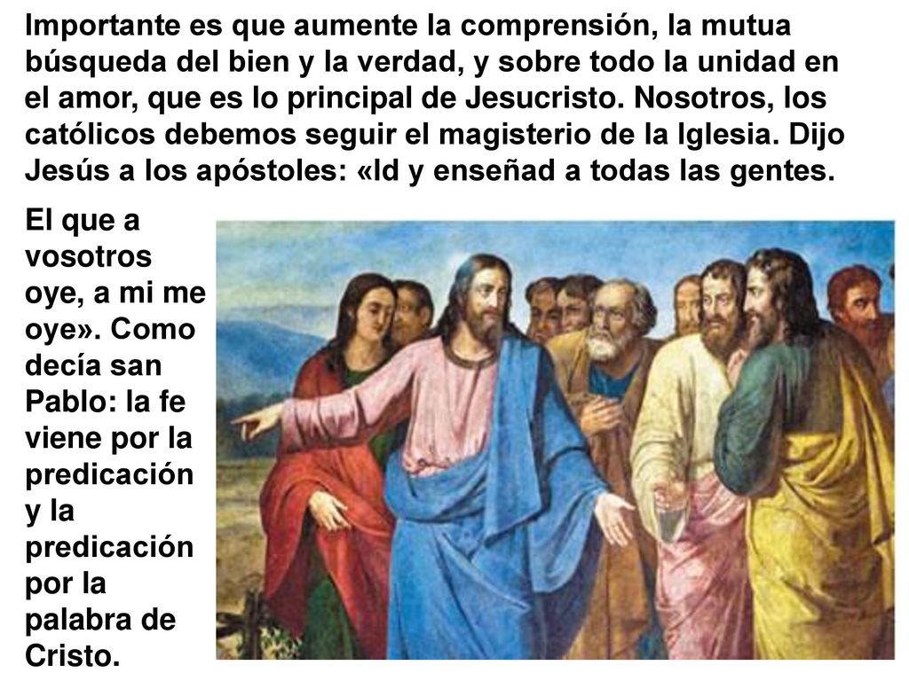 Importante es que aumente la comprensión, la mutua búsqueda del bien y la verdad, y sobre todo la unidad en el amor, que es lo principal de Jesucristo. Nosotros, los católicos debemos seguir el magisterio de la Iglesia. Dijo Jesús a los apóstoles: «Id y enseñad a todas las gentes.